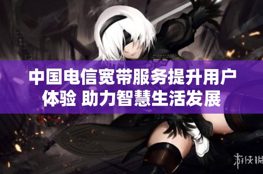 中国电信宽带服务提升用户体验 助力智慧生活发展