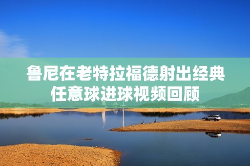 鲁尼在老特拉福德射出经典任意球进球视频回顾