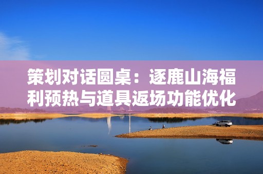 策划对话圆桌：逐鹿山海福利预热与道具返场功能优化探索