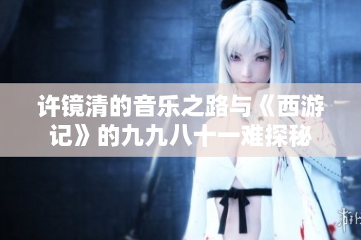 许镜清的音乐之路与《西游记》的九九八十一难探秘