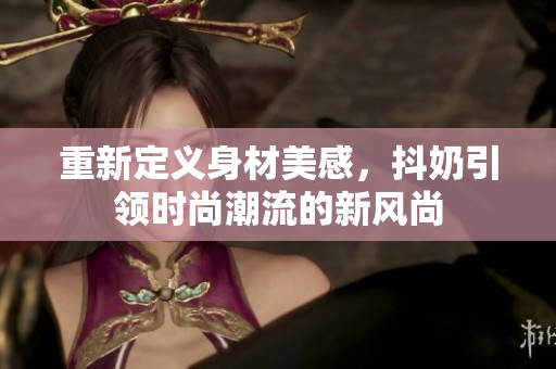 重新定义身材美感，抖奶引领时尚潮流的新风尚