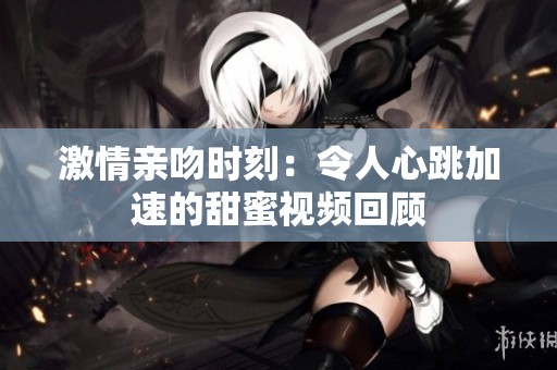 激情亲吻时刻：令人心跳加速的甜蜜视频回顾