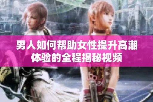 男人如何帮助女性提升高潮体验的全程揭秘视频