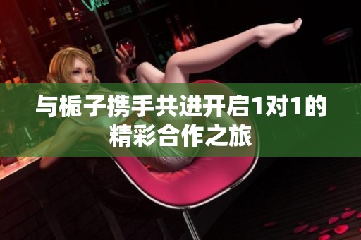 与栀子携手共进开启1对1的精彩合作之旅