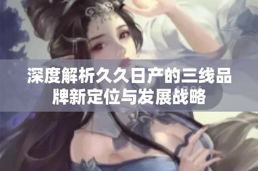 深度解析久久日产的三线品牌新定位与发展战略