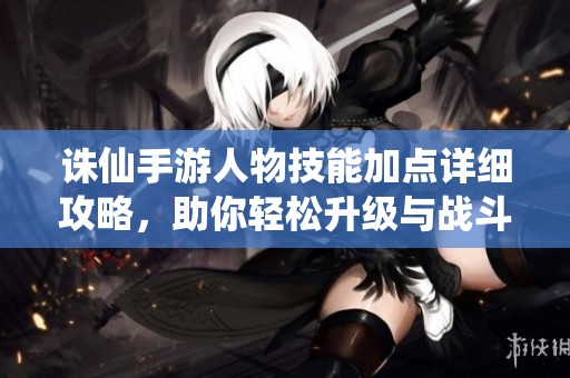 诛仙手游人物技能加点详细攻略，助你轻松升级与战斗