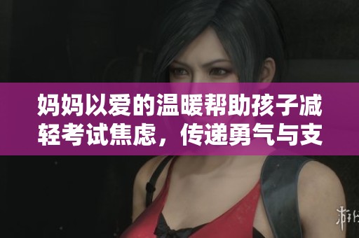 妈妈以爱的温暖帮助孩子减轻考试焦虑，传递勇气与支持