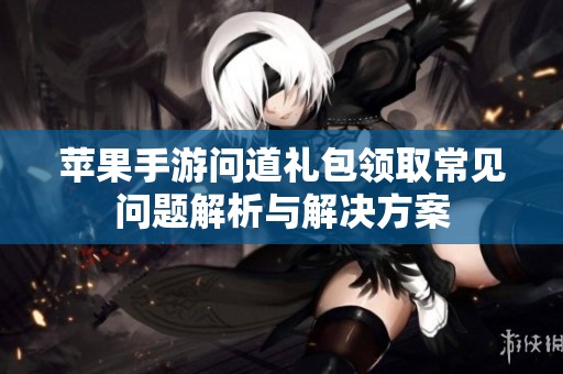苹果手游问道礼包领取常见问题解析与解决方案