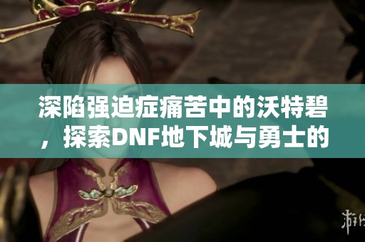 深陷强迫症痛苦中的沃特碧，探索DNF地下城与勇士的无尽挑战