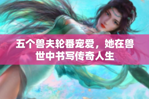 五个兽夫轮番宠爱，她在兽世中书写传奇人生