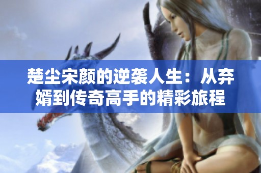楚尘宋颜的逆袭人生：从弃婿到传奇高手的精彩旅程