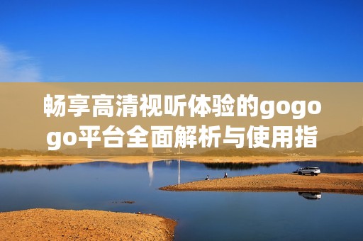 畅享高清视听体验的gogogo平台全面解析与使用指南