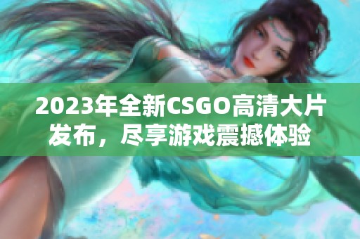 2023年全新CSGO高清大片发布，尽享游戏震撼体验