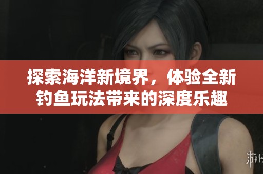 探索海洋新境界，体验全新钓鱼玩法带来的深度乐趣