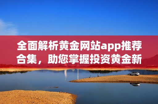 全面解析黄金网站app推荐合集，助您掌握投资黄金新方式