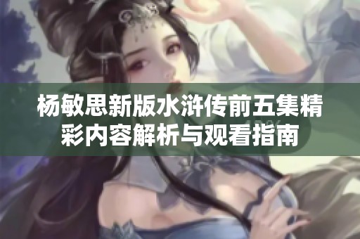 杨敏思新版水浒传前五集精彩内容解析与观看指南