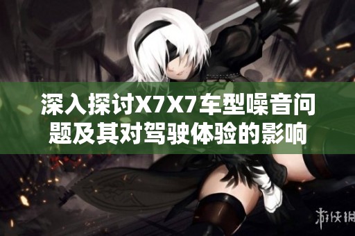 深入探讨X7X7车型噪音问题及其对驾驶体验的影响