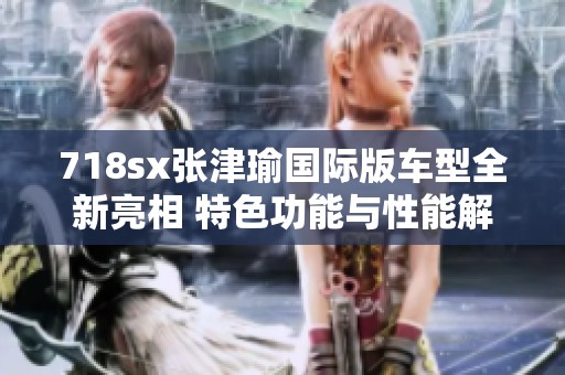 718sx张津瑜国际版车型全新亮相 特色功能与性能解析
