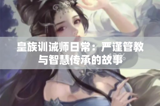 皇族训诫师日常：严谨管教与智慧传承的故事