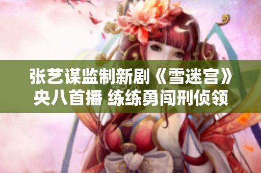 张艺谋监制新剧《雪迷宫》央八首播 练练勇闯刑侦领域展现热血斗志