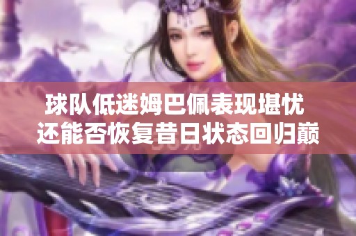 球队低迷姆巴佩表现堪忧 还能否恢复昔日状态回归巅峰