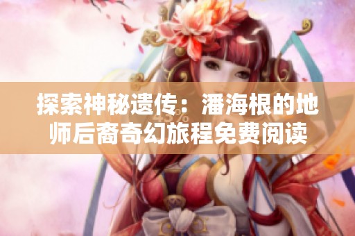 探索神秘遗传：潘海根的地师后裔奇幻旅程免费阅读