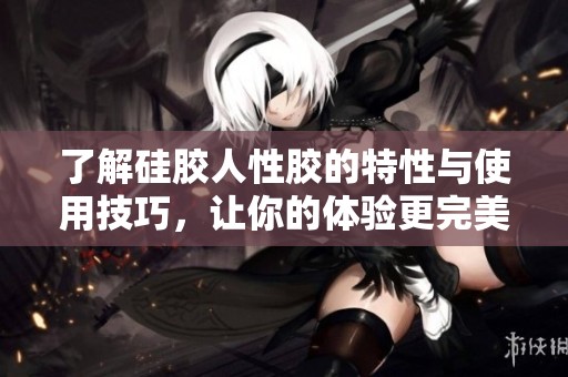 了解硅胶人性胶的特性与使用技巧，让你的体验更完美