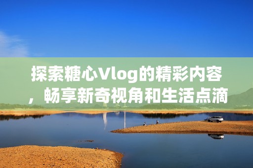 探索糖心Vlog的精彩内容，畅享新奇视角和生活点滴