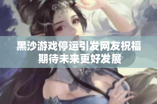 黑沙游戏停运引发网友祝福 期待未来更好发展