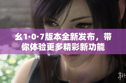 幺1·0·7版本全新发布，带你体验更多精彩新功能