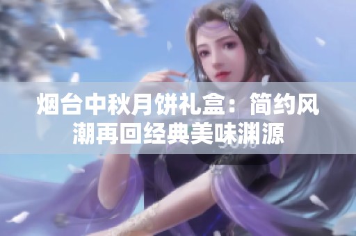 烟台中秋月饼礼盒：简约风潮再回经典美味渊源