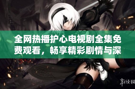 全网热播护心电视剧全集免费观看，畅享精彩剧情与深情演绎
