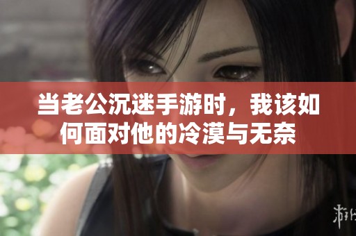当老公沉迷手游时，我该如何面对他的冷漠与无奈