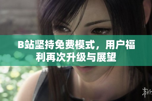 B站坚持免费模式，用户福利再次升级与展望