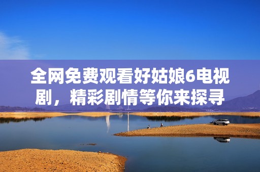 全网免费观看好姑娘6电视剧，精彩剧情等你来探寻
