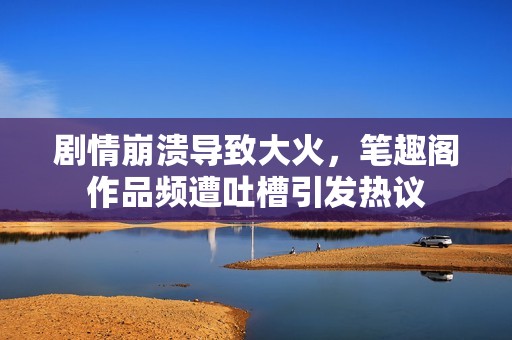 剧情崩溃导致大火，笔趣阁作品频遭吐槽引发热议