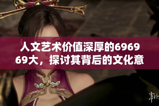 人文艺术价值深厚的696969大，探讨其背后的文化意义