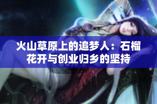 火山草原上的追梦人：石榴花开与创业归乡的坚持