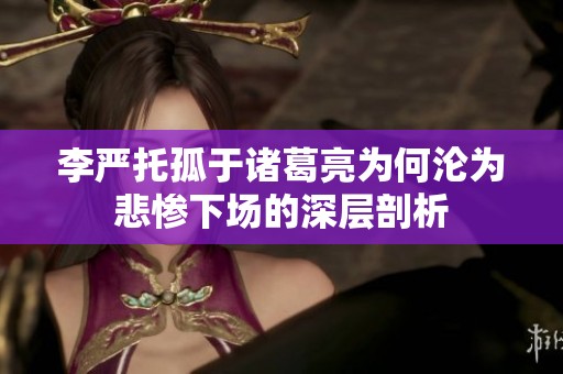 李严托孤于诸葛亮为何沦为悲惨下场的深层剖析