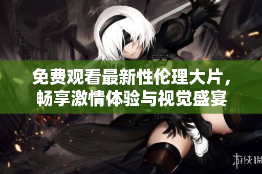 免费观看最新性伦理大片，畅享激情体验与视觉盛宴