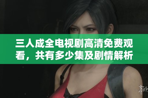 三人成全电视剧高清免费观看，共有多少集及剧情解析