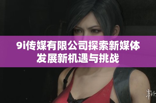 9i传媒有限公司探索新媒体发展新机遇与挑战