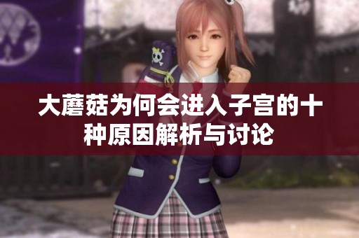大蘑菇为何会进入子宫的十种原因解析与讨论