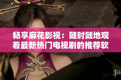 畅享麻花影视：随时随地观看最新热门电视剧的推荐软件