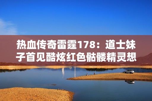 热血传奇雷霆178：道士妹子首见酷炫红色骷髅精灵想象世界