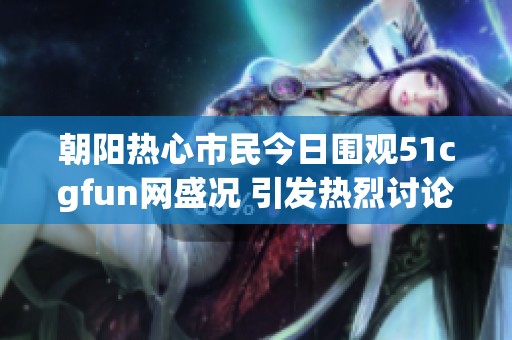 朝阳热心市民今日围观51cgfun网盛况 引发热烈讨论