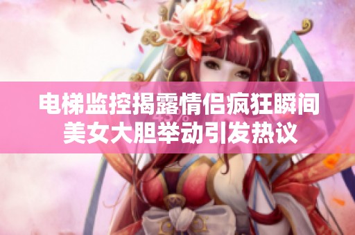 电梯监控揭露情侣疯狂瞬间 美女大胆举动引发热议