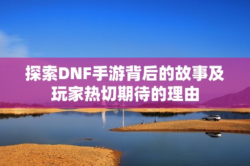 探索DNF手游背后的故事及玩家热切期待的理由