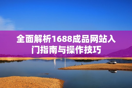 全面解析1688成品网站入门指南与操作技巧