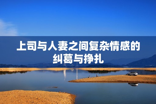 上司与人妻之间复杂情感的纠葛与挣扎